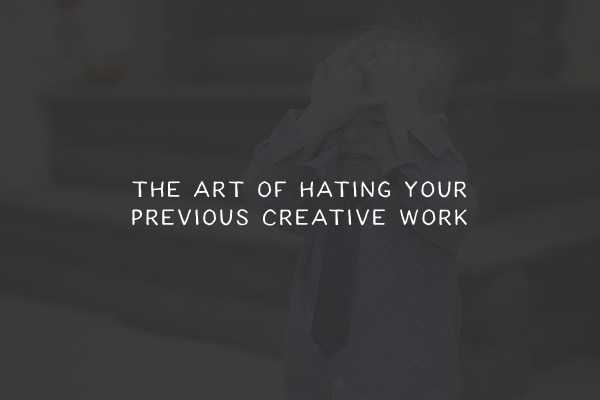 The Art of Hating Your Previous Creative Work
